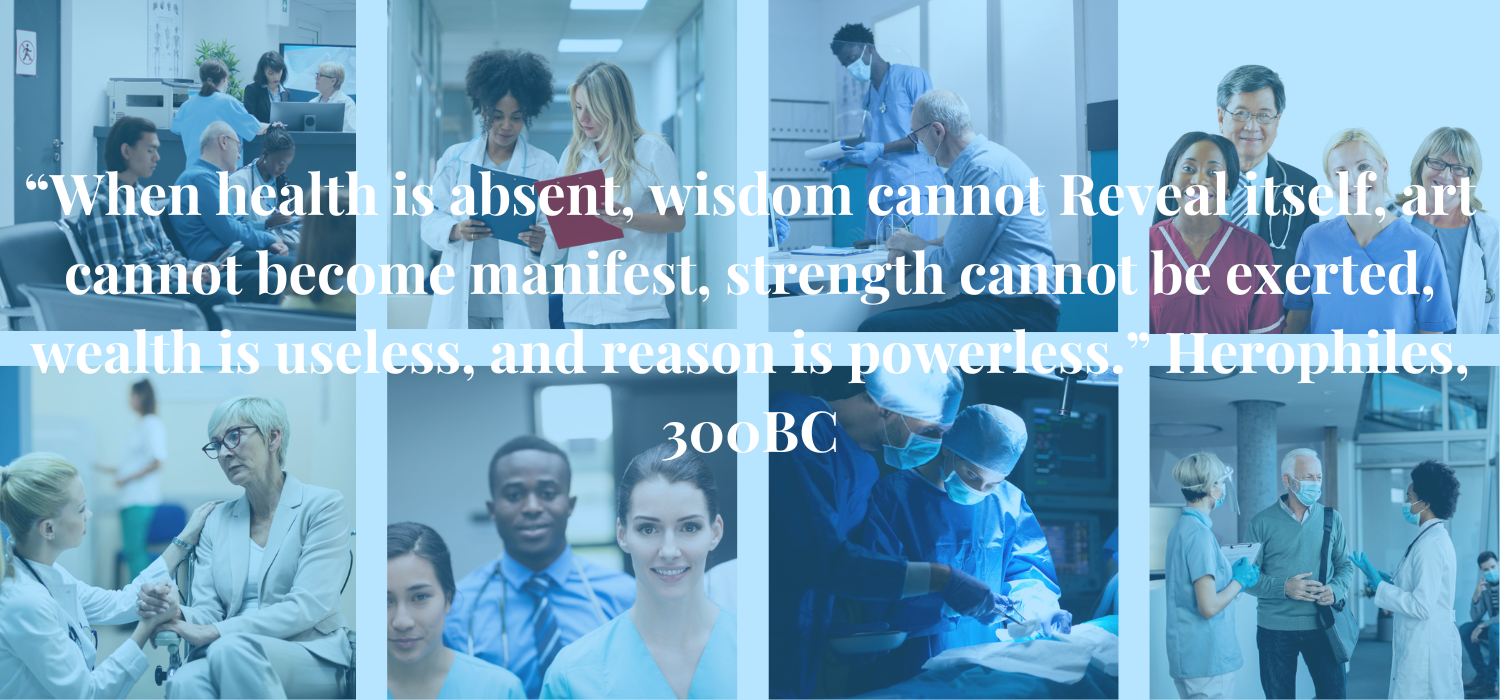 “When health is absent, wisdom cannot
Reveal itself, art cannot become manifest,
strength cannot be exerted, wealth is useless,
and reason is powerless.” Herophiles, 300BC